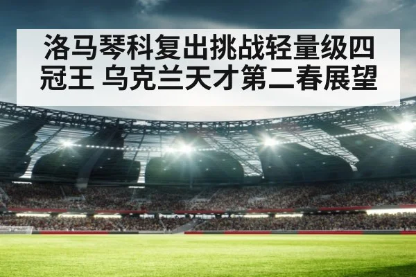 洛马琴科复出挑战轻量级四冠王 乌克兰天才第二春展望 - jiuyouhui