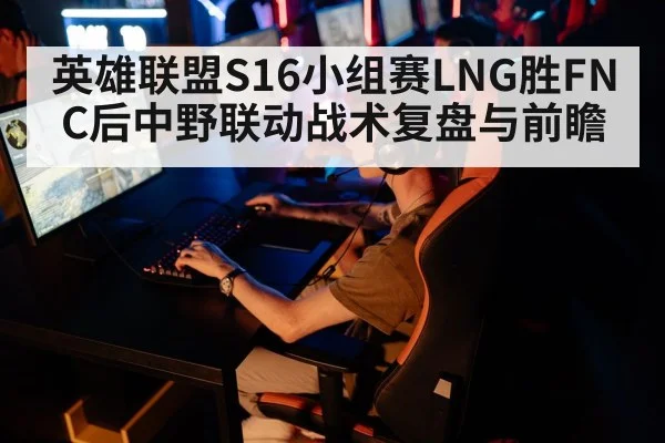 英雄联盟S16小组赛LNG胜FNC后中野联动战术复盘与前瞻 - jiuyouhui
