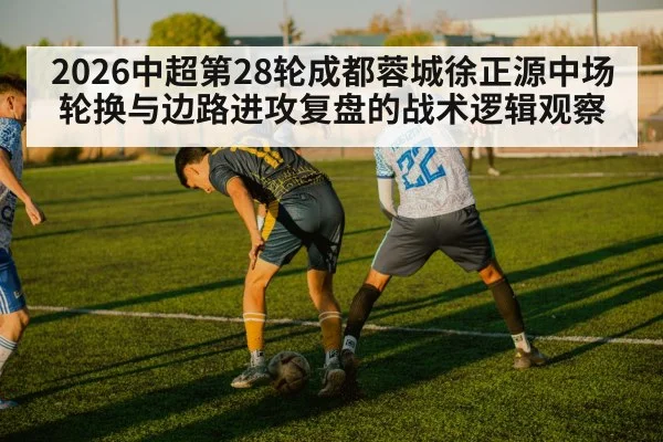 2026中超第28轮成都蓉城徐正源中场轮换与边路进攻复盘的战术逻辑观察 | jiuyouhui